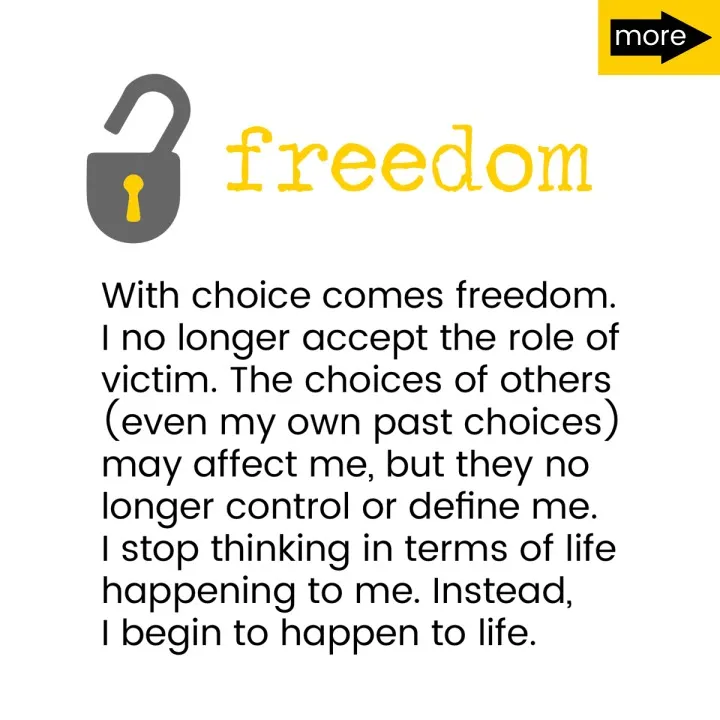 With choice comes freedom. I no longer accept the role of victim. The choices of others (even my own past choices) may affect me, but they no longer control or define me. I stop thinking in terms of life happening to me. Instead, I begin to happen to life.