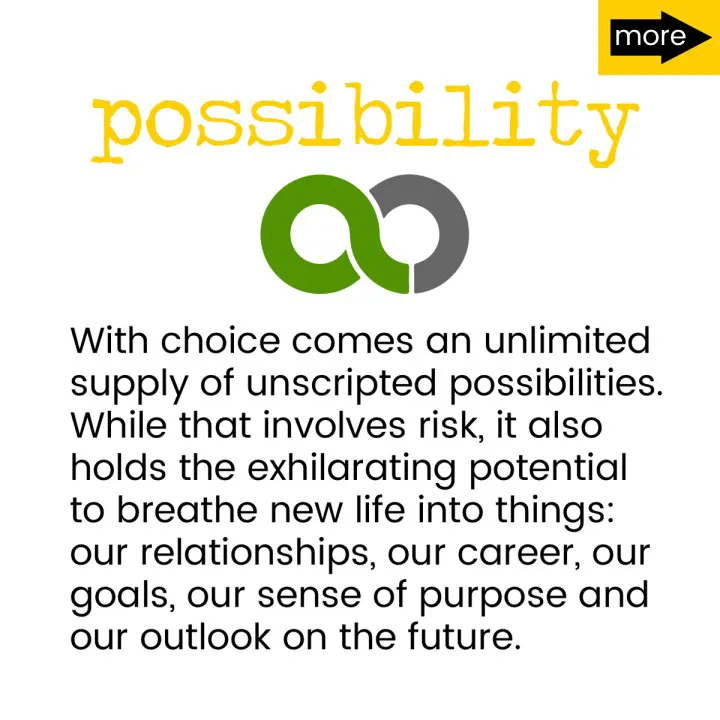 With choice comes an unlimited supply of unscripted possibilities. While that involves risk, it also holds the exhilarating potential to breathe new life into things: our relationships, our career, our goals, our sense of purpose and our outlook on the future.