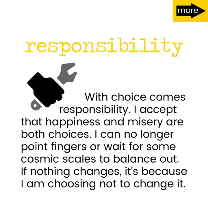 With choice comes responsibility. I accept that happiness and misery are both choices. I can no longer point fingers or wait for some cosmic scales to balance out. If nothing changes, it's because I am choosing not to change it.