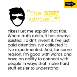Yikes! Let me explain that title. Where truth exists, it has always existed. I didn't invent it. I've just paid attention. I've collected it. I've experimented. And, for some reason, I'm good with words and have an ability to connect with people in ways that make hard stuff easier to understand.